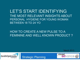 LET’S START IDENTIFYING
THE MOST RELEVANT INSIGHTS ABOUT
PERSONAL HYGIENE FOR YOUNG WOMAN
BETWEEN 18 TO 24 YO

HOW TO CREATE A NEW PULSE TO A
FEMININE AND WELL KNOWN PRODUCT ?

March 2013

Strategic Planning

 