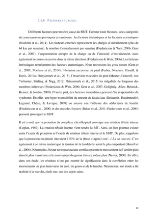 12	
2.1.6 FACTEURS ET CAUSES :
Différents facteurs peuvent être cause du SBIT. Comme toute blessure, deux catégories
de causes peuvent provoquer ce syndrome : les facteurs intrinsèques et les facteurs extrinsèques
(Noehren et al., 2014). Les facteurs externes représentent les charges d’entraînement (plus de
64 km par semaine), le nombre d’entraînement par semaine (Fredericson & Weir, 2006; Gent
et al., 2007), l’augmentation abrupte de la charge ou de l’intensité d’entrainement, mais
également la course excessive dans la même direction (Fredericson & Weir, 2006). Les facteurs
intrinsèques représentent des facteurs anatomiques. Nous retrouvons les genu varum (Gent et
al., 2007; Noehren et al., 2014), l’éversion excessive du pied (Ferber, Noehren, Hamill, &
Davis, 2010a; Phinyomark et al., 2015), l’inversion excessive du pied (Maurer, Federolf, von
Tscharner, Stirling, & Nigg, 2012; Phinyomark et al., 2015) les inégalités de longueur des
membres inférieurs (Fredericson & Weir, 2006; Gent et al., 2007; Golightly, Allen, Helmick,
Renner, & Jordan, 2009). D’autre part, des facteurs musculaires peuvent être responsables du
syndrome. En effet, une hypo-extensibilité du tenseur du fascia lata (Delacroix, Hasdenteufel,
Legrand, Chèze, & Lavigne, 2009) ou encore une faiblesse des adducteurs de hanche
(Fredericson et al., 2000) et des muscles fessiers (Baker et al., 2011; Fredericson et al., 2000)
peuvent provoquer le SBIT.
Il est a noté que la pronation du complexe cheville-pied provoque une rotation tibiale interne
(Coplan, 1989). La rotation tibiale interne vient tendre la BIT. Ainsi, un lien pourrait exister
entre l’excès de pronation et l’excès de rotation tibiale interne et le SBIT. De plus, rappelons
que la pronation maximale intervient à 50% de la phase d’appui (voir : 1.2.1 la course). C’est
également à ce même instant que la tension de la bandelette serait le plus important (Hamill et
al., 2008). Néanmoins, Nester ne trouve aucune corrélation entre le mouvement de l’arrière pied
dans le plan transverse et le mouvement du genou dans ce même plan (Nester, 2000). En effet,
dans son étude, les résultats n’ont pas montré de signification dans la corrélation entre les
mouvements du plan transverse du pied, du genou et de la hanche. Néanmoins, son étude a été
réalisée à la marche, pieds nus, sur des sujets sains.
 