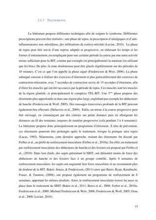 13	
2.1.7 TRAITEMENTS
La littérature propose différentes techniques afin de soigner le syndrome. Différentes
prescriptions peuvent être réalisées : une phase de repos, la prescription d’antalgiques et d’anti-
inflammatoires non stéroïdiens, des infiltrations de cortico-stéroïde (Lavine, 2010). La phase
de repos peut être suivie d’une reprise adaptée et progressive, en réduisant les temps et les
formes d’entrainement, en remplaçant pour une certaine période la course par une autre activité
moins sollicitant pour la BIT, comme par exemple (et principalement) la natation (en utilisant
que les bras). De plus, la zone douloureuse peut être glacée régulièrement sur des périodes de
10 minutes. C’est ce que l’on appelle la phase aiguë (Fredericson & Weir, 2006). La phase
subaiguë consiste à réaliser des exercices d’étirement et plus particulièrement des exercices de
contraction-relaxation, avec 7 secondes de contraction suivie de 15 secondes d’étirement, afin
d’étirer les muscles qui ont été raccourcis par la période de repos. Ces muscles sont les muscles
de la région glutéale, et principalement le complexe TFL-BIT. Une 3ème
phase propose des
étirements plus approfondis et dans une région plus large, englobant par exemple les abducteurs
de hanche (Fredericson & Wolf, 2005). Des massages transverses profonds de la BIT peuvent
également être effectués (Delacroix et al., 2009). Enfin, un retour à la course progressive peut
être envisagé, en commençant par des courses sur petite distance puis en allongeant les
distances au fil des semaines, toujours de manière progressive (cela pendant 3 à 4 semaines).
La littérature propose donc principalement un programme d’étirement. À titre de prévention,
ces étirements pourront être prolongés après le traitement, lorsque la pratique aura repris
(Lucas, 1992). Néanmoins, cette dernière approche, traitant des étirements fut discuté par
Ferber et al., au profit du renforcement musculaire (Ferber et al., 2010a). En effet, un traitement
par renforcement musculaire des abducteurs de hanche et des fessiers est proposé par Ferber et
al., (2010). Dans leur étude, des sujets présentant le SBIT, ont démontré moins de force des
abducteurs de hanche et des fessiers face à un groupe contrôle. Après 6 semaines de
renforcement musculaire, les sujets ont augmenté leur force musculaire et ne ressentaient plus
de douleur de la BIT. Baker, Souza, & Fredericson, (2011) ainsi que Beers, Ryan, Kasubuchi,
Fraser, & Taunton, (2008), ont proposé également un programme de renforcement de 6
semaines, apportant les mêmes résultats. Ainsi, le renforcement musculaire trouve lui aussi sa
place dans le traitement du SBIT (Baker et al., 2011; Beers et al., 2008; Ferber et al., 2010a;
Fredericson et al., 2000; Michael Fredericson & Weir, 2006; Fredericson & Wolf, 2005; Grau
et al., 2008; Lavine, 2010).
 