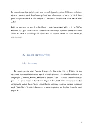14	
La chirurgie peut être réalisée, mais reste peu utilisée car incertaine. Différentes techniques
existent, comme le retrait d’une bursite présente sous la bandelette, ou encore, le retrait d’une
partie triangulaire de la BIT dans la région de l’épicondyle Fredericson & Wolf, 2005; Lavine,
2010).
Enfin, un traitement par semelle orthopédique, comme l’ont proposé Miller et al., en 2007 ou
Lucas en 1992, peut être réalisé afin de modifier la cinématique angulaire de la locomotion en
course. En effet, la cinématique de course chez les coureurs atteints du SBIT diffère des
coureurs sains.
2.2 COURSE ET CINEMATIQUE
2.2.1 LA COURSE
La course constitue pour l’homme le moyen le plus rapide pour se déplacer par une
succession de foulées bondissantes à partir d’appuis pédestres effectués alternativement sur
chaque pied (Lacouture, Colloud, Decatoire & Monnet, 2013). La course, comme la marche,
possède une phase d’appui et d’oscillation (Dugan & Bhat, 2005). Elle se caractérise toutefois
de la marche par une phase d’appui essentiellement unipodale et par une phase de suspension
totale. Toutefois, à l’inverse de la marche, la course ne possède pas de phase de double appui
(figure 6).
 