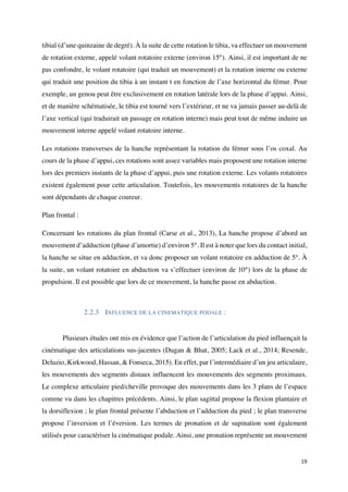 19	
tibial (d’une quinzaine de degré). À la suite de cette rotation le tibia, va effectuer un mouvement
de rotation externe, appelé volant rotatoire externe (environ 15°). Ainsi, il est important de ne
pas confondre, le volant rotatoire (qui traduit un mouvement) et la rotation interne ou externe
qui traduit une position du tibia à un instant t en fonction de l’axe horizontal du fémur. Pour
exemple, un genou peut être exclusivement en rotation latérale lors de la phase d’appui. Ainsi,
et de manière schématisée, le tibia est tourné vers l’extérieur, et ne va jamais passer au-delà de
l’axe vertical (qui traduirait un passage en rotation interne) mais peut tout de même induire un
mouvement interne appelé volant rotatoire interne.
Les rotations transverses de la hanche représentant la rotation du fémur sous l’os coxal. Au
cours de la phase d’appui, ces rotations sont assez variables mais proposent une rotation interne
lors des premiers instants de la phase d’appui, puis une rotation externe. Les volants rotatoires
existent également pour cette articulation. Toutefois, les mouvements rotatoires de la hanche
sont dépendants de chaque coureur.
Plan frontal :
Concernant les rotations du plan frontal (Carse et al., 2013), La hanche propose d’abord un
mouvement d’adduction (phase d’amortie) d’environ 5°. Il est à noter que lors du contact initial,
la hanche se situe en adduction, et va donc proposer un volant rotatoire en adduction de 5°. À
la suite, un volant rotatoire en abduction va s’effectuer (environ de 10°) lors de la phase de
propulsion. Il est possible que lors de ce mouvement, la hanche passe en abduction.
2.2.3 INFLUENCE DE LA CINEMATIQUE PODALE :
	
Plusieurs études ont mis en évidence que l’action de l’articulation du pied influençait la
cinématique des articulations sus-jacentes (Dugan & Bhat, 2005; Lack et al., 2014; Resende,
Deluzio, Kirkwood, Hassan, & Fonseca, 2015). En effet, par l’intermédiaire d’un jeu articulaire,
les mouvements des segments distaux influencent les mouvements des segments proximaux.
Le complexe articulaire pied/cheville provoque des mouvements dans les 3 plans de l’espace
comme vu dans les chapitres précédents. Ainsi, le plan sagittal propose la flexion plantaire et
la dorsiflexion ; le plan frontal présente l’abduction et l’adduction du pied ; le plan transverse
propose l’inversion et l’éversion. Les termes de pronation et de supination sont également
utilisés pour caractériser la cinématique podale. Ainsi, une pronation représente un mouvement
 