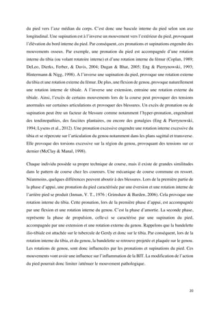20	
du pied vers l’axe médian du corps. C’est donc une bascule interne du pied selon son axe
longitudinal. Une supination est à l’inverse un mouvement vers l’extérieur du pied, provoquant
l’élévation du bord interne du pied. Par conséquent, ces pronations et supinations engendre des
mouvements osseux. Par exemple, une pronation du pied est accompagnée d’une rotation
interne du tibia (ou volant rotatoire interne) et d’une rotation interne du fémur (Coplan, 1989;
DeLeo, Dierks, Ferber, & Davis, 2004; Dugan & Bhat, 2005; Eng & Pierrynowski, 1993;
Hintermann & Nigg, 1998). A l’inverse une supination du pied, provoque une rotation externe
du tibia et une rotation externe du fémur. De plus, une flexion de genou, provoque naturellement
une rotation interne de tibiale. A l’inverse une extension, entraine une rotation externe du
tibiale. Ainsi, l’excès de certains mouvements lors de la course peut provoquer des tensions
anormales sur certaines articulations et provoquer des blessures. Un excès de pronation ou de
supination peut être un facteur de blessure comme notamment l’hyper-pronation, engendrant
des tendinopathies, des fasciites plantaires, ou encore des gonalgies (Eng & Pierrynowski,
1994; Lysens et al., 2012). Une pronation excessive engendre une rotation interne excessive du
tibia et se répercute sur l’articulation du genou notamment dans les plans sagittal et transverse.
Elle provoque des torsions excessive sur la région du genou, provoquant des tensions sur ce
dernier (McClay & Manal, 1998).
Chaque individu possède sa propre technique de course, mais il existe de grandes similitudes
dans le pattern de course chez les coureurs. Une mécanique de course commune en ressort.
Néanmoins, quelques différences peuvent aboutir à des blessures. Lors de la première partie de
la phase d’appui, une pronation du pied caractérisée par une éversion et une rotation interne de
l’arrière pied se produit (Inman, V. T., 1976 ; Grimshaw & Burden, 2006). Cela provoque une
rotation interne du tibia. Cette pronation, lors de la première phase d’appui, est accompagnée
par une flexion et une rotation interne du genou. C’est la phase d’amortie. La seconde phase,
représente la phase de propulsion, celle-ci se caractérise par une supination du pied,
accompagnée par une extension et une rotation externe du genou. Rappelons que la bandelette
ilio-tibiale est attachée sur le tubercule de Gerdy et donc sur le tibia. Par conséquent, lors de la
rotation interne du tibia, et du genou, la bandelette se retrouve projetée et plaquée sur le genou.
Les rotations de genou, sont donc influencées par les pronations et supinations du pied. Ces
mouvements vont avoir une influence sur l’inflammation de la BIT. La modification de l’action
du pied pourrait donc limiter /atténuer le mouvement pathologique.
 
