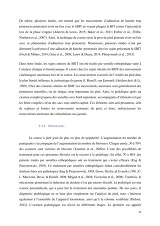 21	
De même, plusieurs études, ont montré que les mouvements d’adduction de hanche trop
prononcés pourraient avoir un lien avec le SBIT en venant plaquer la BIT contre l’épicondyle
lors de la phase d’appui (Aderem & Louw, 2015; Baker et al., 2011; Ferber et al., 2010a;
Noehren et al., 2007). Ainsi, la technique de course et/ou la pose de pied pourrait avoir un lien
avec ce phénomène d’adduction trop prononcée. Néanmoins, plusieurs études n’ont pas
démontré la présence d’une adduction de hanche prononcée chez les sujets présentant le SBIT
(Foch & Milner, 2014; Grau et al., 2008; Louw & Deary, 2014; Phinyomark et al., 2015).
Dans notre étude, les sujets atteints du SBIT ont été traités par semelle orthopédique suite à
l’analyse clinique et biomécanique. Il existe chez les sujets atteints du SBIT des mouvements
cinématiques anormaux lors de la course. Les mouvements excessifs de l’arrière du pied dans
le plan frontal influence la cinématique du genou (J. Hamill, van Emmerik, Heiderscheit, & Li,
1999). Chez des coureurs atteints de SBIT, les mouvements anormaux sont généralement des
pronations naturelles, ou de fatigue, trop importante du pied. Ainsi, le podologue après un
examen complet propose des semelles avec bord supinateur, accompagnées d’éléments tel que
les hémi coupoles, et/ou des sacs sous antéro-capital. Ces éléments sont anti-pronateurs, afin
de replacer et limiter les mouvements anormaux du pied, et donc, indirectement les
mouvements anormaux des articulations sus-jacents.
	
2.2.4 PODOLOGIE :
	
La course à pied jouit de plus en plus de popularité. L’augmentation du nombre de
pratiquants s’accompagne de l’augmentation du nombre de blessures. Chaque année, 30 à 70%
des coureurs sont victimes de blessure (Taunton et al., 2002a). L’une des possibilités de
traitement pour ces personnes blessées est le recourt à la podologie. En effet, 70 à 80% des
patients traités par semelles orthopédiques ont un traitement qui s’avère efficace (Eng &
Pierrynowski, 1993). Ce traitement par semelles orthopédiques réduit considérablement les
douleurs liées aux pathologies (Eng & Pierrynowski, 1993; Gross, Davlin, & Evanski, 1991; C.
L. MacLean, Davis, & Hamill, 2008; Mejjad et al., 2004; Vicenzino et al., 2008). Toutefois, le
mécanisme permettant la réduction de douleur n’est pas encore élucidé. La podologie est une
science paramédicale, qui a pour but le traitement des anomalies podales. De nos jours, le
diagnostic podologique ne se base plus simplement sur l’analyse du pied, mais s’intéresse
également à l’ensemble de l’appareil locomoteur, ainsi qu’à la colonne vertébrale (Dufour,
2012). L’examen podologique est divisé en différentes étapes. La première est appelée
 