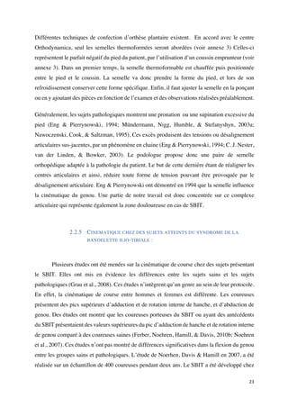 23	
Différentes techniques de confection d’orthèse plantaire existent. En accord avec le centre
Orthodynamica, seul les semelles thermoformées seront abordées (voir annexe 3) Celles-ci
représentent le parfait négatif du pied du patient, par l’utilisation d’un coussin emprunteur (voir
annexe 3). Dans un premier temps, la semelle thermoformable est chauffée puis positionnée
entre le pied et le coussin. La semelle va donc prendre la forme du pied, et lors de son
refroidissement conserver cette forme spécifique. Enfin, il faut ajuster la semelle en la ponçant
ou en y ajoutant des pièces en fonction de l’examen et des observations réalisées préalablement.
Généralement, les sujets pathologiques montrent une pronation ou une supination excessive du
pied (Eng & Pierrynowski, 1994; Mündermann, Nigg, Humble, & Stefanyshyn, 2003a;
Nawoczenski, Cook, & Saltzman, 1995), Ces excès produisent des tensions ou désalignement
articulaires sus-jacentes, par un phénomène en chaine (Eng & Pierrynowski, 1994; C. J. Nester,
van der Linden, & Bowker, 2003). Le podologue propose donc une paire de semelle
orthopédique adaptée à la pathologie du patient. Le but de cette dernière étant de réaligner les
centres articulaires et ainsi, réduire toute forme de tension pouvant être provoquée par le
désalignement articulaire. Eng & Pierrynowski ont démontré en 1994 que la semelle influence
la cinématique du genou. Une partie de notre travail est donc concentrée sur ce complexe
articulaire qui représente également la zone douloureuse en cas de SBIT.
2.2.5 CINEMATIQUE CHEZ DES SUJETS ATTEINTS DU SYNDROME DE LA
BANDELETTE ILIO-TIBIALE :
Plusieurs études ont été menées sur la cinématique de course chez des sujets présentant
le SBIT. Elles ont mis en évidence les différences entre les sujets sains et les sujets
pathologiques (Grau et al., 2008). Ces études n’intègrent qu’un genre au sein de leur protocole.
En effet, la cinématique de course entre hommes et femmes est différente. Les coureuses
présentent des pics supérieurs d’adduction et de rotation interne de hanche, et d’abduction de
genou. Des études ont montré que les coureuses porteuses du SBIT ou ayant des antécédents
du SBIT présentaient des valeurs supérieures du pic d’adduction de hanche et de rotation interne
de genou comparé à des coureuses saines (Ferber, Noehren, Hamill, & Davis, 2010b; Noehren
et al., 2007). Ces études n’ont pas montré de différences significatives dans la flexion du genou
entre les groupes sains et pathologiques. L’étude de Noerhen, Davis & Hamill en 2007, a été
réalisée sur un échantillon de 400 coureuses pendant deux ans. Le SBIT a été développé chez
 