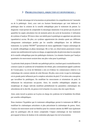 26	
3 PROBLEMATIQUE, OBJECTIFS ET HYPOTHESES :
L’étude mécanique de la locomotion est primordiale à la compréhension de l’anomalie
ou de la pathologie. Ainsi, ceux sont ces facteurs biomécaniques qui vont intéresser le
podologue dans la création de la semelle orthopédique pour le traitement du patient. Le
diagnostic visuel permet de comprendre la mécanique néanmoins il ne permet pas de pouvoir
quantifier les angles articulaires lors de moments précis du cycle de locomotion. L’utilisation
de systèmes d’analyse 3D trouve donc son intérêt pour la podologie en apportant une précision
(quantitative) accrue. De plus, ces systèmes apporteraient des données quant aux différents
changements cinématiques produis par les semelles orthopédiques lors de différents
traitements. Le système VICONTM
permettrait de mieux appréhender l’impact cinématique de
la semelle orthopédique en phase dynamique. De ce fait, ces observations pourraient à terme
amener une amélioration de la prise en charge, en apportant plus de précision dans la conception
de la semelle orthopédique pour des pathologies distinctes. Les données fournies par l’analyse
quantitative du mouvement seraient donc une plus-value pour la podologie.
La présente étude propose d’aborder une pathologie précise, touchant quasi essentiellement les
coureurs à pied, le syndrome de la bandelette ilio-tibiale, plus communément appelé syndrome
de l’essuie-glace. La revue de littérature a mis en évidence les connaissances relatives à la
cinématique des coureurs atteints de cette blessure. De plus, nous avons vu que la cinématique
est en grande partie influencée par le complexe articulaire du pied. C’est selon cette conception
que travaillent les podologues. En modifiant les mouvements et orientations du pied, ils
influencent les mécanismes sus-jacents. Ainsi, les semelles orthopédiques adaptées au
morphotype de chaque individu modifient probablement les paramètres cinématiques des
articulations de la cheville, du genou et de la hanche à la course chez des sujets blessés.
Ainsi, notre travail se portera sur la prise en charge du syndrome de la bandelette ilio-tibiale
par semelles orthopédiques.
Nous émettons l’hypothèse que le traitement orthopédique permet le traitement du SBIT en
modifiant les cinématiques articulaires et plus précisément la cinématique du genou. Ainsi,
l’analyse du mouvement serait un bénéfice pour les coureurs atteints du SBIT mais également
pour les podologues afin de mieux comprendre l’impact cinématique de leur traitement
provoquant la baisse de douleur et de contraintes physiques lors de la locomotion.
 
