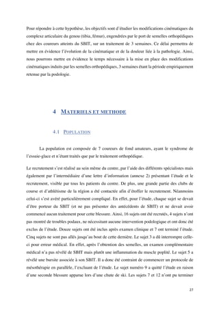 27	
Pour répondre à cette hypothèse, les objectifs sont d’étudier les modifications cinématiques du
complexe articulaire du genou (tibia, fémur), engendrées par le port de semelles orthopédiques
chez des coureurs atteints du SBIT, sur un traitement de 3 semaines. Ce délai permettra de
mettre en évidence l’évolution de la cinématique et de la douleur liée à la pathologie. Ainsi,
nous pourrons mettre en évidence le temps nécessaire à la mise en place des modifications
cinématiques induits par les semelles orthopédiques, 3 semaines étant la période empiriquement
retenue par la podologie.
4 MATERIELS ET METHODE
4.1 POPULATION
	
La population est composée de 7 coureurs de fond amateurs, ayant le syndrome de
l’essuie-glace et n’étant traités que par le traitement orthopédique.
Le recrutement s’est réalisé au sein même du centre, par l’aide des différents spécialistes mais
également par l’intermédiaire d’une lettre d’information (annexe 2) présentant l’étude et le
recrutement, visible par tous les patients du centre. De plus, une grande partie des clubs de
course et d’athlétisme de la région a été contactée afin d’étoffer le recrutement. Néanmoins
celui-ci s’est avéré particulièrement compliqué. En effet, pour l’étude, chaque sujet se devait
d’être porteur du SBIT (et ne pas présenter des antécédents de SBIT) et ne devait avoir
commencé aucun traitement pour cette blessure. Ainsi, 16 sujets ont été recrutés, 4 sujets n’ont
pas montré de troubles podaux, ne nécessitant aucune intervention podologique et ont donc été
exclus de l’étude. Douze sujets ont été inclus après examen clinique et 7 ont terminé l’étude.
Cinq sujets ne sont pas allés jusqu’au bout de cette dernière. Le sujet 3 a dû interrompre celle-
ci pour erreur médical. En effet, après l’obtention des semelles, un examen complémentaire
médical n’a pas révélé de SBIT mais plutôt une inflammation du muscle poplité. Le sujet 5 a
révélé une bursite associée à son SBIT. Il a donc été contraint de commencer un protocole de
mésothérapie en parallèle, l’excluant de l’étude. Le sujet numéro 9 a quitté l’étude en raison
d’une seconde blessure apparue lors d’une chute de ski. Les sujets 7 et 12 n’ont pu terminer
 