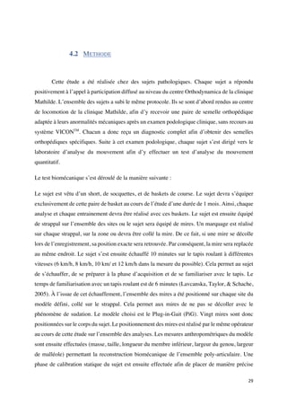 29	
4.2 METHODE
Cette étude a été réalisée chez des sujets pathologiques. Chaque sujet a répondu
positivement à l’appel à participation diffusé au niveau du centre Orthodynamica de la clinique
Mathilde. L’ensemble des sujets a subi le même protocole. Ils se sont d’abord rendus au centre
de locomotion de la clinique Mathilde, afin d’y recevoir une paire de semelle orthopédique
adaptée à leurs anormalités mécaniques après un examen podologique clinique, sans recours au
système VICONTM
. Chacun a donc reçu un diagnostic complet afin d’obtenir des semelles
orthopédiques spécifiques. Suite à cet examen podologique, chaque sujet s’est dirigé vers le
laboratoire d’analyse du mouvement afin d’y effectuer un test d’analyse du mouvement
quantitatif.
Le test biomécanique s’est déroulé de la manière suivante :
Le sujet est vêtu d’un short, de socquettes, et de baskets de course. Le sujet devra s’équiper
exclusivement de cette paire de basket au cours de l’étude d’une durée de 1 mois. Ainsi, chaque
analyse et chaque entrainement devra être réalisé avec ces baskets. Le sujet est ensuite équipé
de strappal sur l’ensemble des sites ou le sujet sera équipé de mires. Un marquage est réalisé
sur chaque strappal, sur la zone ou devra être collé la mire. De ce fait, si une mire se décolle
lors de l’enregistrement, sa position exacte sera retrouvée. Par conséquent, la mire sera replacée
au même endroit. Le sujet s’est ensuite échauffé 10 minutes sur le tapis roulant à différentes
vitesses (6 km/h, 8 km/h, 10 km/ et 12 km/h dans la mesure du possible). Cela permet au sujet
de s’échauffer, de se préparer à la phase d’acquisition et de se familiariser avec le tapis. Le
temps de familiarisation avec un tapis roulant est de 6 minutes (Lavcanska, Taylor, & Schache,
2005). À l’issue de cet échauffement, l’ensemble des mires a été positionné sur chaque site du
modèle défini, collé sur le strappal. Cela permet aux mires de ne pas se décoller avec le
phénomène de sudation. Le modèle choisi est le Plug-in-Gait (PiG). Vingt mires sont donc
positionnées sur le corps du sujet. Le positionnement des mires est réalisé par le même opérateur
au cours de cette étude sur l’ensemble des analyses. Les mesures anthropométriques du modèle
sont ensuite effectuées (masse, taille, longueur du membre inférieur, largeur du genou, largeur
de malléole) permettant la reconstruction biomécanique de l’ensemble poly-articulaire. Une
phase de calibration statique du sujet est ensuite effectuée afin de placer de manière précise
 