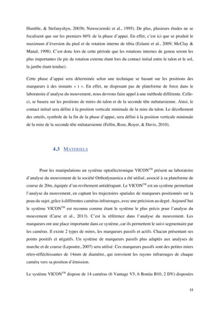 33	
Humble, & Stefanyshyn, 2003b; Nawoczenski et al., 1995). De plus, plusieurs études ne se
focalisent que sur les premiers 60% de la phase d’appui. En effet, c’est ici que se produit le
maximum d’éversion du pied et de rotation interne de tibia (Eslami et al., 2009; McClay &
Manal, 1998). C’est donc lors de cette période que les rotations internes de genou seront les
plus importantes (le pic de rotation externe étant lors du contact initial entre le talon et le sol,
la jambe étant tendue).
Cette phase d’appui sera déterminée selon une technique se basant sur les positions des
marqueurs à des instants « t ». En effet, ne disposant pas de plateforme de force dans le
laboratoire d’analyse du mouvement, nous devrons faire appel à une méthode différente. Celle-
ci, se basera sur les positions de mires du talon et de la seconde tête métatarsienne. Ainsi, le
contact initial sera défini à la position verticale minimale de la mire du talon. Le décollement
des orteils, symbole de la fin de la phase d’appui, sera défini à la position verticale minimale
de la mire de la seconde tête métatarsienne (Fellin, Rose, Royer, & Davis, 2010).
4.3 MATERIELS
Pour les manipulations un système optoélectronique VICONTM
présent au laboratoire
d’analyse du mouvement de la société Orthodynamica a été utilisé, associé à sa plateforme de
course de 20m, équipée d’un revêtement antidérapant. Le VICONTM
est un système permettant
l’analyse du mouvement, en captant les trajectoires spatiales de marqueurs positionnés sur la
peau du sujet, grâce à différentes caméras infrarouges, avec une précision au degré. Aujourd’hui
le système VICONTM
est reconnu comme étant le système le plus précis pour l’analyse du
mouvement (Carse et al., 2013). C’est la référence dans l’analyse du mouvement. Les
marqueurs ont une place importante dans ce système, car ils permettent le suivi segmentaire par
les caméras. Il existe 2 types de mires, les marqueurs passifs et actifs. Chacun présentant ses
points positifs et négatifs. Un système de marqueurs passifs plus adaptés aux analyses de
marche et de course (Lepoutre, 2007) sera utilisé. Ces marqueurs passifs sont des petites mires
rétro-réfléchissantes de 14mm de diamètre, qui renvoient les rayons infrarouges de chaque
caméra vers sa position d’émission.
Le système VICONTM
dispose de 14 caméras (6 Vantage V5, 6 Bonita B10, 2 DV) disposées
 