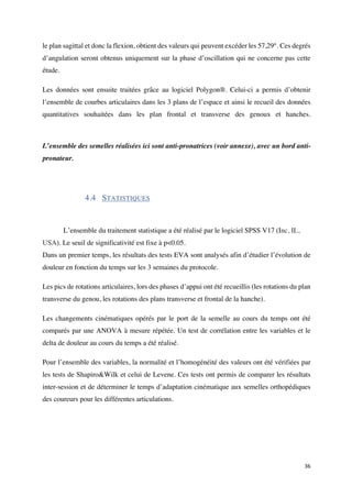 36	
le plan sagittal et donc la flexion, obtient des valeurs qui peuvent excéder les 57,29°. Ces degrés
d’angulation seront obtenus uniquement sur la phase d’oscillation qui ne concerne pas cette
étude.
Les données sont ensuite traitées grâce au logiciel Polygon®. Celui-ci a permis d’obtenir
l’ensemble de courbes articulaires dans les 3 plans de l’espace et ainsi le recueil des données
quantitatives souhaitées dans les plan frontal et transverse des genoux et hanches.
L’ensemble des semelles réalisées ici sont anti-pronatrices (voir annexe), avec un bord anti-
pronateur.
4.4 STATISTIQUES
	
L’ensemble du traitement statistique a été réalisé par le logiciel SPSS V17 (Inc, IL,
USA). Le seuil de significativité est fixe à p<0.05.
Dans un premier temps, les résultats des tests EVA sont analysés afin d’étudier l’évolution de
douleur en fonction du temps sur les 3 semaines du protocole.
Les pics de rotations articulaires, lors des phases d’appui ont été recueillis (les rotations du plan
transverse du genou, les rotations des plans transverse et frontal de la hanche).
Les changements cinématiques opérés par le port de la semelle au cours du temps ont été
comparés par une ANOVA à mesure répétée. Un test de corrélation entre les variables et le
delta de douleur au cours du temps a été réalisé.
Pour l’ensemble des variables, la normalité et l’homogénéité des valeurs ont été vérifiées par
les tests de Shapiro&Wilk et celui de Levene. Ces tests ont permis de comparer les résultats
inter-session et de déterminer le temps d’adaptation cinématique aux semelles orthopédiques
des coureurs pour les différentes articulations.
 