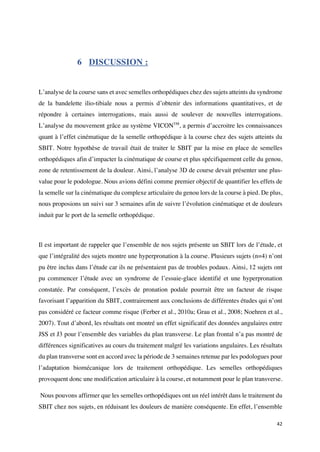 42	
6 DISCUSSION :
L’analyse de la course sans et avec semelles orthopédiques chez des sujets atteints du syndrome
de la bandelette ilio-tibiale nous a permis d’obtenir des informations quantitatives, et de
répondre à certaines interrogations, mais aussi de soulever de nouvelles interrogations.
L’analyse du mouvement grâce au système VICONTM
, a permis d’accroitre les connaissances
quant à l’effet cinématique de la semelle orthopédique à la course chez des sujets atteints du
SBIT. Notre hypothèse de travail était de traiter le SBIT par la mise en place de semelles
orthopédiques afin d’impacter la cinématique de course et plus spécifiquement celle du genou,
zone de retentissement de la douleur. Ainsi, l’analyse 3D de course devait présenter une plus-
value pour le podologue. Nous avions défini comme premier objectif de quantifier les effets de
la semelle sur la cinématique du complexe articulaire du genou lors de la course à pied. De plus,
nous proposions un suivi sur 3 semaines afin de suivre l’évolution cinématique et de douleurs
induit par le port de la semelle orthopédique.
Il est important de rappeler que l’ensemble de nos sujets présente un SBIT lors de l’étude, et
que l’intégralité des sujets montre une hyperpronation à la course. Plusieurs sujets (n=4) n’ont
pu être inclus dans l’étude car ils ne présentaient pas de troubles podaux. Ainsi, 12 sujets ont
pu commencer l’étude avec un syndrome de l’essuie-glace identifié et une hyperpronation
constatée. Par conséquent, l’excès de pronation podale pourrait être un facteur de risque
favorisant l’apparition du SBIT, contrairement aux conclusions de différentes études qui n’ont
pas considéré ce facteur comme risque (Ferber et al., 2010a; Grau et al., 2008; Noehren et al.,
2007). Tout d’abord, les résultats ont montré un effet significatif des données angulaires entre
JSS et J3 pour l’ensemble des variables du plan transverse. Le plan frontal n’a pas montré de
différences significatives au cours du traitement malgré les variations angulaires. Les résultats
du plan transverse sont en accord avec la période de 3 semaines retenue par les podologues pour
l’adaptation biomécanique lors de traitement orthopédique. Les semelles orthopédiques
provoquent donc une modification articulaire à la course, et notamment pour le plan transverse.
Nous pouvons affirmer que les semelles orthopédiques ont un réel intérêt dans le traitement du
SBIT chez nos sujets, en réduisant les douleurs de manière conséquente. En effet, l’ensemble
 