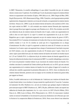 44	
le SBIT. Néanmoins, la semelle orthopédique n’a pas réduit l’ensemble des pics de rotation
interne comme nous l’espérions. Il est établit que l’excès de pronation impacte la rotation tibiale
interne en augmentant cette dernière (Coplan, 1989; DeLeo et al., 2004; Dugan & Bhat, 2005;
Eng & Pierrynowski, 1993; Hintermann & Nigg, 1998). Toutefois, cette hyperpronation produit
également des changements rotatoires au niveau de la hanche, en augmentant la rotation interne
du fémur (Souza et al., 2009). Le pic de rotation interne de hanche a été examiné en 2014 chez
des sujets atteints du SBIT : il a été constatée une rotation interne fémorale plus importante
dans le groupe blessé par rapport au groupe sain (Noehren et al., 2014). Nos résultats ont révélé
une réduction du pic de rotation interne de hanche chez 6 sujets, contre une augmentation de
celle-ci chez un seul (sujet 6). Le sujet 6 a montré une augmentation de ce pic de 12,84°.
Rappelons que ce sujet a également augmenté son pic de rotation interne de genou (+5,99°).
Son résultat EVA à 3 semaines de traitement est le plus élevé face au reste du groupe, avec une
échelle évaluée à 4 sur 10. Ce résultat ne serait pas lié à l’augmentation de sa charge
d’entrainement. En effet, le sujet 6 a augmenté sa durée de course de 25 minutes au cours du
traitement. Les 6 autres sujets ont augmenté leurs charges d’entrainement d’une durée moyenne
de 22,83 minutes, avec des augmentations de plus de 30 minutes pour 2 sujets. Ainsi, les 6
autres sujets ayant réduit leurs pics de rotation interne de hanche ont montré un résultat moyen
de 1,33 sur l’échelle EVA. La réduction du pic de rotation interne de hanche apparaît être un
facteur de réduction de douleur dans le traitement du SBIT. La semelle orthopédique correctrice
de l’excès de pronation viendrait réduire le pic maximum de rotation interne de hanche. Ces
résultats sont dans la continuité de l’étude réalisée par Resende et al. en 2015, qui ont constaté
une augmentation de la rotation interne de hanche lors de la phase d’appui de la marche en
utilisant des semelles augmentant la pronation (Resende et al., 2015). Ainsi, la réduction de la
rotation interne fémorale, pourrait avoir un impact sur les résultats de rotation du genou (tibia
par rapport au fémur).
Enfin, il semble intéressant au vu de la littérature de s’intéresser aux rotations de hanche dans
le plan frontal même si nos résultats n’ont pas montré de significativité à l’issue des 3 semaines
de traitement. En effet, Noehren et al., ont mis en évidence que quelques degrés d’adduction
pouvaient provoquer le SBIT (Noehren et al., 2007). De plus, différentes études ont reporté une
adduction de hanche plus importante chez les sujets atteints du SBIT (Foch & Milner, 2014;
Grau et al., 2008; Louw & Deary, 2014; Phinyomark et al., 2015). Ce mouvement viendrait
mettre en tension la bandelette et favoriserait les processus douloureux de la blessure que sont
la friction et la compression (Baker & Fredericson, 2016). Nous avons observé une réduction
 