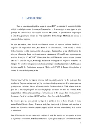 1	
1 INTRODUCTION
Dans le cadre de ma deuxième année de master EOP, un stage de 12 semaines doit être
réalisé, celui-ci permettant de nous professionnaliser et de nous apporter une approche plus
pratique des connaissances développées en cours. De ce fait, j’ai pu trouver un stage auprès
d’Éric Held, podologue au sein du pôle locomoteur de la clinique Mathilde, au sein de la
structure Orthodynamica.
Le pôle locomoteur, étant installé dernièrement au sein du nouveau bâtiment Mathilde 2,
dispose d’un étage entier. Ainsi, Éric Held et ses collaborateurs, y ont installé la société
Orthodynamica, société paramédicale orthopédique, d’appareillage et de réhabilitation. De
plus, un laboratoire d’analyse du mouvement a également été installé, avec notamment un
système d’analyse 3D VICONTM
(Biometrics, Oxford UK) et des plateformes de pression
ZEBRISTM
(Isny im Allgäu, Germany). Souhaitant développer des projets de recherche sur
l’impact des semelles orthopédiques en phase dynamique (marche et course), M. Held a décidé
de faire appel à des étudiants de Master de l’Université STAPS de Rouen. Ainsi, j’ai eu la
chance de pouvoir intégrer ce projet,
Aujourd’hui, l’activité physique a pris une part importante dans la vie des individus. Bon
nombre de français pratique une activité physique régulière, et même si le pourcentage de
pratiquant est en baisse, il reste, selon une enquête Eurobaromètre de 2009, près de 43% des
plus de 15 ans qui pratiquent une activité physique au moins une fois par semaine. Cette
augmentation est très certainement liée à l’apparition, au fil des années, d’un avis médical très
favorable à l’activité physique (ACSM’s Primary Care Sports Medicine, 2007).
La course à pied est une activité physique à la portée de tous et facile d’accès. Il existe
aujourd’hui différentes formes de course à pied en fonction de la distance mais aussi de la
surface sur laquelle la course s’effectue (jogging, course sur route, cross-country, trail, course
d’orientation).
Ces différentes formes de course sont ouvertes à tous. Le nombre de pratiquants ne cesse
d’augmenter. Néanmoins, du fait de la liberté de la pratique et de l’accès souvent non encadré
 