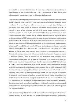 47	
aussi être liés au mouvement d’antéversion du bassin provoqué par l’excès de pronation et de
rotation interne du tibia et fémur (Pinto et al., 2008). Les connexions de la BIT avec la partie
inférieure du dos pourraient provoquer ce phénomène d’allongement.
La réduction de cet allongement est d’ailleurs l’une des stratégies premières lors du traitement
du SBIT (Baker & Fredericson, 2016). Power a mis en évidence le lien pouvant exister entre le
plan frontal du tronc et du pelvis, et les moments de genoux associés à des désalignements
mécaniques, tel le genou valgum ou varum, sur le syndrome rotulien (Powers, 2010). Il a de
plus mis en avant qu’une mécanique anormale de la hanche pouvait mettre en tension les
structures associées au genou et plus particulièrement les excès de rotations dans les plans
frontal et transverse. Baker a rappelé ainsi, la similarité pouvant exister sur ce principe entre le
syndrome rotulien et le SBIT notamment lors de valgus de genou induisant une rotation interne
du fémur (Baker & Fredericson, 2016). Cette rotation interne de hanche pourrait mettre en
tension les structures collatérales du genou contrôlant les rotations du genou, tels les ligaments
collatéraux (Powers, 2010), mais aussi la BIT, cette dernière jouant un rôle dans le contrôle
rotatoire interne (Baker et al., 2011; Lutz et al., 2015; Parsons et al., 2015; Terry et al., 1986;
Vieira et al., 2007). Ainsi, Power a avancé que des rotations excessives du plan transverse et
frontal (rotation interne et adduction) de la hanche viendrait appliquer une charge excessive sur
la bandelette (Powers, 2010). L’ensemble de ces observations sont soutenues par les
programmes de renforcement mis en place par Fredericson et al., mettant en évidence des
faiblesses des muscles abducteurs de hanche chez des sujets atteints du SBIT (Fredericson et
al., 2000). Ainsi, l’association de l’excès de rotation interne et d’adduction de hanche, associée
au drop du bassin, pourrait être les facteurs symptomatiques chez un public présentant le SBIT
et une pronation excessive du pied. La réduction de ses facteurs pourrait influencer la baisse de
douleur. C’est en effet ce qu’il s’est produit chez le sujet 8, avec une réduction de l’ensemble
de ses pics de rotation interne de hanche et de genou et de son pic d’adduction de hanche. Au
bout de 3 semaines de traitement, il a reporté une évaluation de douleur à 0 sur l’échelle EVA.
Les réductions des pics rotatoires de la hanche apparaissent comme des facteurs primordiaux
dans cette étude. Ainsi, la semelle orthopédique, en corrigeant les excès de pronation du pied,
pourrait intervenir et corriger les pics de rotation interne et d’adduction de la hanche, pouvant
être responsable du SBIT.
Cette étude a montré qu’il était intéressant de se soucier des articulations proximales (hanches)
dans les blessures de genou. De plus, ces mêmes articulations pourraient être les premières
 