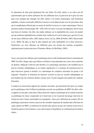 50	
Le placement de mire peut également être une limite. En effet, même si ces mires ont été
repositionnées par le même opérateur lors des différents tests, la précision de la pose de mire
peut avoir quelque peu changée. En effet, même si les points anatomiques sont facilement
palpables, certains restent plus difficiles à trouver et cela allant de pair avec les personnes chez
qui la morphologie offrirait plus ou moins de facilité à trouver ces zones anatomiques. Pour la
première analyse biomécanique (S0 – JSS et J0), les mires n’ont pas été déplacées afin d’éviter
tout biais de résultats. En effet, des études réalisées sur la répétabilité des essais ont montré
qu’une meilleure répétabilité des résultats était visible lors d’essai le même jour, que lors d’essai
sur des jours différents (Diss, 2001; Queen, Gross, & Liu, 2006; R Ferber, 2002; Steinwender
et al., 2000). De plus, le plan le plus impacté par cette répétabilité est le plan transverse.
Néanmoins, ces tests effectués sur différents jours ont montré des résultats acceptables,
également pour le plan transverse (Tsushima, Morris, & McGinley, 2003).
Aussi, nous pouvons affirmer que le podologue joue un rôle fondamental dans le traitement du
SBIT. En effet, chaque sujet a pu réduire sa douleur et a pu reprendre une course sans contrainte
de douleur, obligeant l’arrêt de cette dernière. La cinématique articulaire a été modifiée par le
port de semelles orthopédiques et est rendue significative à 3 semaines de traitement pour le
plan transverse (genou et hanche). La cinématique du complexe articulaire du genou a été
impactée. Toutefois, la réduction de douleurs associée au port de semelle orthopédique ne
proviendrait pas des rotations tibiales comme nous l’avions imaginé mais plutôt des rotations
fémorales.
L’analyse du mouvement apporte des données nouvelles, qui pourraient être prise en compte
par les podologues afin d’affiner la podologie associée aux problèmes de SBIT. En effet, celle-
ci apporte ici une plus-value dans l’observation de l’impact cinématique de la semelle et permet
au podologue de mieux comprendre où il intervient, et où il pourrait davantage intervenir en
évitant de créer d’autres anormalités en contrepartie. Ainsi, par l’utilisation de système 3D, les
podologues pourraient à terme concevoir des semelles impactant de manière plus efficiente les
sujets atteints du SBIT, en réduisant de manière plus précise les pics de rotations transverse et
frontal du genou et de la hanche, si nos observations et hypothèses se confirment par de futures
études.
 