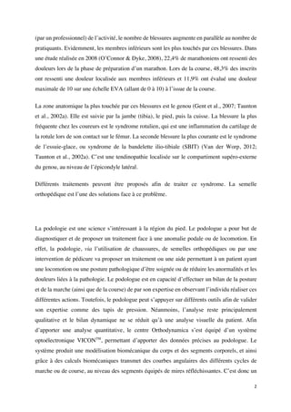 2	
(par un professionnel) de l’activité, le nombre de blessures augmente en parallèle au nombre de
pratiquants. Evidemment, les membres inférieurs sont les plus touchés par ces blessures. Dans
une étude réalisée en 2008 (O’Connor & Dyke, 2008), 22,4% de marathoniens ont ressenti des
douleurs lors de la phase de préparation d’un marathon. Lors de la course, 48,3% des inscrits
ont ressenti une douleur localisée aux membres inférieurs et 11,9% ont évalué une douleur
maximale de 10 sur une échelle EVA (allant de 0 à 10) à l’issue de la course.
La zone anatomique la plus touchée par ces blessures est le genou (Gent et al., 2007; Taunton
et al., 2002a). Elle est suivie par la jambe (tibia), le pied, puis la cuisse. La blessure la plus
fréquente chez les coureurs est le syndrome rotulien, qui est une inflammation du cartilage de
la rotule lors de son contact sur le fémur. La seconde blessure la plus courante est le syndrome
de l’essuie-glace, ou syndrome de la bandelette ilio-tibiale (SBIT) (Van der Worp, 2012;
Taunton et al., 2002a). C’est une tendinopathie localisée sur le compartiment supéro-externe
du genou, au niveau de l’épicondyle latéral.
Différents traitements peuvent être proposés afin de traiter ce syndrome. La semelle
orthopédique est l’une des solutions face à ce problème.
La podologie est une science s’intéressant à la région du pied. Le podologue a pour but de
diagnostiquer et de proposer un traitement face à une anomalie podale ou de locomotion. En
effet, la podologie, via l’utilisation de chaussures, de semelles orthopédiques ou par une
intervention de pédicure va proposer un traitement ou une aide permettant à un patient ayant
une locomotion ou une posture pathologique d’être soignée ou de réduire les anormalités et les
douleurs liées à la pathologie. Le podologue est en capacité d’effectuer un bilan de la posture
et de la marche (ainsi que de la course) de par son expertise en observant l’individu réaliser ces
différentes actions. Toutefois, le podologue peut s’appuyer sur différents outils afin de valider
son expertise comme des tapis de pression. Néanmoins, l’analyse reste principalement
qualitative et le bilan dynamique ne se réduit qu’à une analyse visuelle du patient. Afin
d’apporter une analyse quantitative, le centre Orthodynamica s’est équipé d’un système
optoélectronique VICONTM
, permettant d’apporter des données précises au podologue. Le
système produit une modélisation biomécanique du corps et des segments corporels, et ainsi
grâce à des calculs biomécaniques transmet des courbes angulaires des différents cycles de
marche ou de course, au niveau des segments équipés de mires réfléchissantes. C’est donc un
 