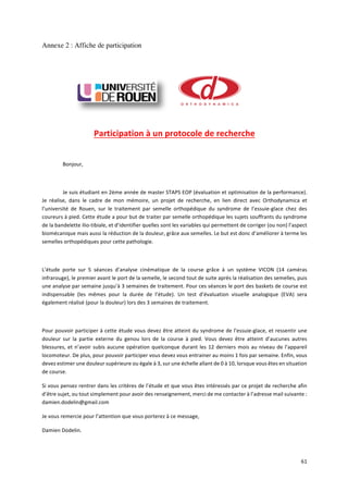 61	
Annexe 2 : Affiche de participation
	
	
Participation	à	un	protocole	de	recherche	
	
Bonjour,	
	
Je	suis	étudiant	en	2ème	année	de	master	STAPS	EOP	(évaluation	et	optimisation	de	la	performance).	
Je	 réalise,	 dans	 le	 cadre	 de	 mon	 mémoire,	 un	 projet	 de	 recherche,	 en	 lien	 direct	 avec	 Orthodynamica	 et	
l’université	 de	 Rouen,	 sur	 le	 traitement	 par	 semelle	 orthopédique	 du	 syndrome	 de	 l’essuie-glace	 chez	 des	
coureurs	à	pied.	Cette	étude	a	pour	but	de	traiter	par	semelle	orthopédique	les	sujets	souffrants	du	syndrome	
de	la	bandelette	ilio-tibiale,	et	d’identifier	quelles	sont	les	variables	qui	permettent	de	corriger	(ou	non)	l’aspect	
biomécanique	mais	aussi	la	réduction	de	la	douleur,	grâce	aux	semelles.	Le	but	est	donc	d’améliorer	à	terme	les	
semelles	orthopédiques	pour	cette	pathologie.		
	
L’étude	 porte	 sur	 5	 séances	 d’analyse	 cinématique	 de	 la	 course	 grâce	 à	 un	 système	 VICON	 (14	 caméras	
infrarouge),	le	premier	avant	le	port	de	la	semelle,	le	second	tout	de	suite	après	la	réalisation	des	semelles,	puis	
une	analyse	par	semaine	jusqu’à	3	semaines	de	traitement.	Pour	ces	séances	le	port	des	baskets	de	course	est	
indispensable	 (les	 mêmes	 pour	 la	 durée	 de	 l’étude).	 Un	 test	 d’évaluation	 visuelle	 analogique	 (EVA)	 sera	
également	réalisé	(pour	la	douleur)	lors	des	3	semaines	de	traitement.	
	
Pour	pouvoir	participer	à	cette	étude	vous	devez	être	atteint	du	syndrome	de	l’essuie-glace,	et	ressentir	une	
douleur	 sur	 la	 partie	 externe	 du	 genou	 lors	 de	 la	 course	 à	 pied.	 Vous	 devez	 être	 atteint	 d’aucunes	 autres	
blessures,	et	n’avoir	subis	aucune	opération	quelconque	durant	les	12	derniers	mois	au	niveau	de	l’appareil	
locomoteur.	De	plus,	pour	pouvoir	participer	vous	devez	vous	entrainer	au	moins	1	fois	par	semaine.	Enfin,	vous	
devez	estimer	une	douleur	supérieure	ou	égale	à	3,	sur	une	échelle	allant	de	0	à	10,	lorsque	vous	êtes	en	situation	
de	course.		
Si	vous	pensez	rentrer	dans	les	critères	de	l’étude	et	que	vous	êtes	intéressés	par	ce	projet	de	recherche	afin	
d’être	sujet,	ou	tout	simplement	pour	avoir	des	renseignement,	merci	de	me	contacter	à	l’adresse	mail	suivante	:	
damien.dodelin@gmail.com		
Je	vous	remercie	pour	l’attention	que	vous	porterez	à	ce	message,	
Damien	Dodelin.	
	
 