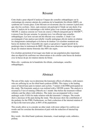 65	
Résumé
Cette étude a pour objectif d’analyser l’impact des semelles orthopédiques sur la
cinématique de coureurs atteints du syndrome de la bandelette ilio-tibiale (SBIT), ou
syndrome de l’essuie-glace. Cette blessure est récurrente chez les coureurs à pied ainsi
que chez les cyclistes. Ainsi, sept coureurs ont participé à l’étude sur une durée d’un
mois. L’analyse de la cinématique a été réalisé grâce à un système optoélectronique
VICON. L’analyse consiste en 5 tests de course à 10km/h enregistré par le VICONTM
,
à raison d’une fois par semaine. Le premier test s’est effectué sans semelles
orthopédiques. Les tests suivant ont été effectué avec semelles. L’étude s’est
accompagnée d’une analyse par échelle visuelle analogique afin de mettre en relation
les changements cinématiques et la baisse de douleur. Les résultats montrent une
baisse de douleur chez l’ensemble des sujets ce qui prouve l’apport positif de la
podologie dans le traitement du SBIT. De plus nous observons une baisse signigicative
du pic de rotation interne fémorale chez 86% des sujets.
Ces résultats permettent d’envisager une étude sur une population plus importante
dans un objectif de confirmer nos observations et de corréler cette baisse de douleur
avec la baisse du pic de rotation interne du fémur.
Mots-clés : syndrome de la bandelette ilio-tibiale, cinématique, semelles
orthopédiques.
Abstract
The aim of this study was to determine the kinematic effects of orthotics, with runners
who are suffering by an ilio tibial band syndrom (ITBS). This injury is the leading
cause of lateral knee pain in runners and cyclists. 7 runners with ITBS participated on
this study. The kinematic analysis was realized with a VICON system. The analysis is
resumed in 5 test of running (10km/h) on 1 month. One before the treatment without
orthotics and the others with orthotics. The study was accompanied with a visual
analoagic scale (VAS) for make relation with the kinematic’s changes. The results
show a decrease of the pain during the study. This decrease show the contribution of
the podiatry for the ITBS. Furthermore, we find a reduction of the internal rotation of
de hip in the tranvserse plan, in 86% of the population.
This results allow us to consider an other study with more subject for confirm our
results and for correlate the diminution of pain with the reduction of internal hip
rotation.
Key words : ilio tibial band syndrome, kinematic, visual analogic scale, orthotics,
podiaty
 