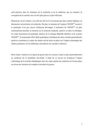 3	
outil précieux dans les domaines de la recherche et de la médecine, par ces données, la
conception de la semelle sera à la fois plus précise et plus efficiente.
Néanmoins un tel système a un coût très élevé et n’est présent que dans certains hôpitaux ou
laboratoires universitaires de recherche. De plus, le domaine de l’analyse VICONTM
associé à
la podologie n’est pas encore réellement développé. L’utilisation du VICONTM
est plus
communément destinée au domaine de la recherche médicale, sportive ou dans la robotique.
Le centre locomoteur de podologie sportive de la clinique Mathilde bénéficie d’un système
VICONTM
. À la demande d’Éric Held, podologue et fondateur des deux sociétés paramédicales
sportives constituant ce centre, des études ont été mises en place sur l’impact cinématique des
orthèses plantaires sur les différentes articulations des membres inférieurs.
Notre étude s’intéresse à la région du genou chez les coureurs à pied, et plus particulièrement
au syndrome de la bandelette ilio-tibiale. L’objet de ce travail est d’analyser l’impact
cinématique de la semelle orthopédique chez des sujets atteints du syndrome de l’essuie-glace
au niveau des rotations du complexe articulaire du genou.
 