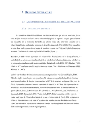 4	
2 REVUE DE LITTERATURE
2.1 GENERALITES DE LA BANDELETTE ILIO-TIBIALE ET ANATOMIE
	
2.1.1 LA BANDELETTE ILIO-TIBIALE :
	
La bandelette ilio-tibiale (BIT) est une lame tendineuse qui nait du muscle du fascia
lata, du petit et moyen fessier. Celle-ci est connectée grâce au septum à la ligne âpre du fémur.
La bandelette est la continuité du tendon du tenseur fascia lata. Elle vient s’insérer sur le
tubercule de Gerdy, sur la partie proximal du tibia (Fredericson & Weir, 2006). Cette bandelette
se situe donc sur le compartiment latéral de la cuisse, et passe par l’épicondyle latéral du genou,
avant de s’insérer sur la partie supéro-latéral du tibia (figure 1).
Toutefois, la BIT s’insère également sur un ensemble d’autres sites, tel le biceps fémoral, le
vaste latéral, le retinaculum patellaire latéral, la patella (par le ligament épicondy-patellaire et
le retinaculum patellaire), et le tendon patellaire (Fairclough et al., 2006, 2007; Kaplan, 1958).
Ainsi, la BIT représente un réel support latéral du genou (Terry, Hughston, & Norwood, 1986;
Vieira et al., 2007).
La BIT a d’abord été décrite comme une structure ligamentaire par Kaplan (Kaplan, 1958).
Mais les études plus récentes ont montré un rôle mécano-sensoriel de la bandelette, limitant
ainsi les explications de Kaplan et rapprochant la BIT de la structure tendineuse (Stecco et al.,
2013). Néanmoins, nombre d’auteurs continuent d’associer la BIT à un rôle ligamentaire au
niveau de l’articulation fémoro-tibiale, en raison de son utilité dans le contrôle rotatoire du
genou (Baker, Souza, & Fredericson, 2011; Lutz et al., 2015; Parsons, Gee, Spiekerman, &
Cavanagh, 2015; Terry et al., 1986; Vieira et al., 2007). Cette bandelette est libre entre la
partie supérieure de l’épicondyle latéral du genou et le tubercule de Gerdy. Elle peut donc se
déplacer librement dans cette zone, n’ayant aucune attache osseuse (Fredericson & Wolf,
2005). Le tenseur du fascia lata est un muscle court et fin qui appartient aux muscles latéraux
de la ceinture pelvienne, dans la région glutéale.
 