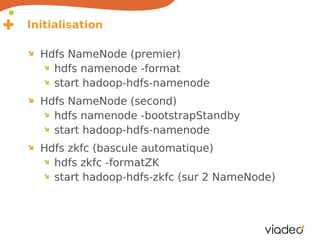 Initialisation

  Hdfs NameNode (premier)
    hdfs namenode -format
    start hadoop-hdfs-namenode
  Hdfs NameNode (second)
    hdfs namenode -bootstrapStandby
    start hadoop-hdfs-namenode
  Hdfs zkfc (bascule automatique)
    hdfs zkfc -formatZK
    start hadoop-hdfs-zkfc (sur 2 NameNode)
 