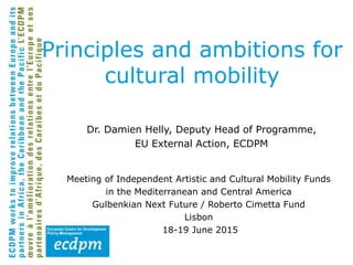 Dr. Damien Helly, Deputy Head of Programme,
EU External Action, ECDPM
Meeting of Independent Artistic and Cultural Mobility Funds
in the Mediterranean and Central America
Gulbenkian Next Future / Roberto Cimetta Fund
Lisbon
18-19 June 2015
Principles and ambitions for
cultural mobility
 
