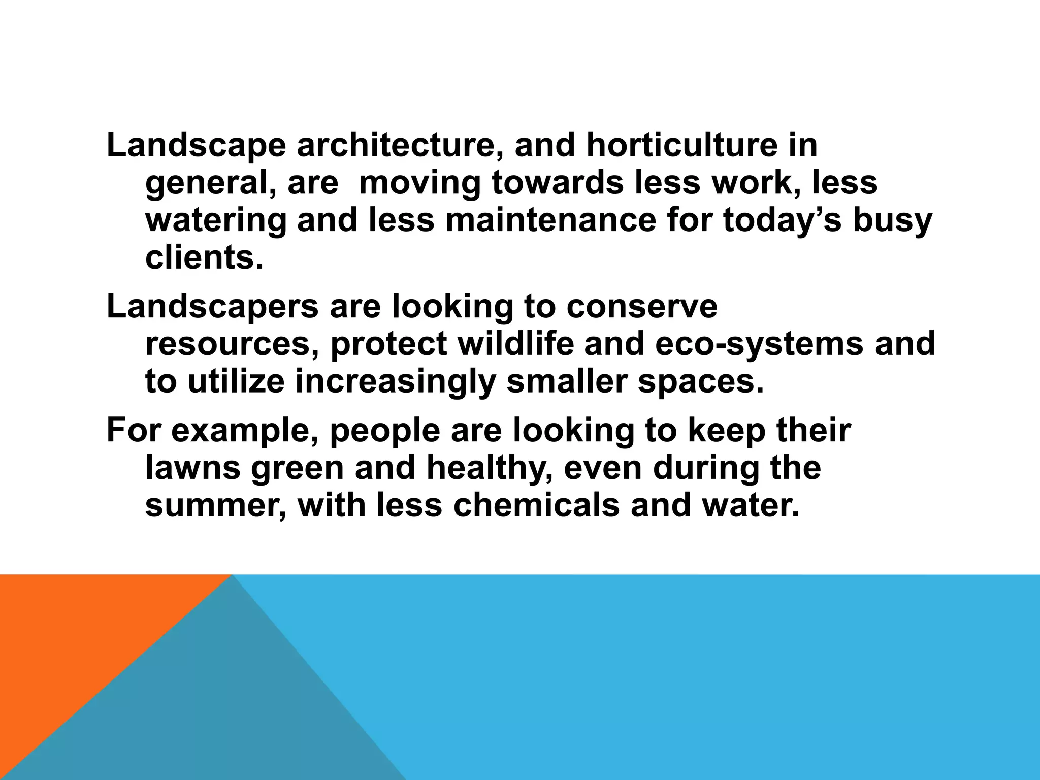 Landscape architecture, and horticulture in
  general, are moving towards less work, less
  watering and less maintenance for today’s busy
  clients.
Landscapers are looking to conserve
  resources, protect wildlife and eco-systems and
  to utilize increasingly smaller spaces.
For example, people are looking to keep their
  lawns green and healthy, even during the
  summer, with less chemicals and water.
 