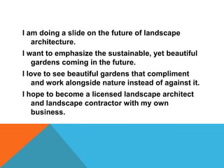 I am doing a slide on the future of landscape
   architecture.
I want to emphasize the sustainable, yet beautiful
   gardens coming in the future.
I love to see beautiful gardens that compliment
   and work alongside nature instead of against it.
I hope to become a licensed landscape architect
   and landscape contractor with my own
   business.
 