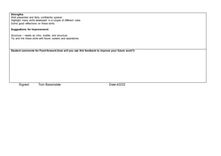 Strengths:
Well presented and fairly confidently spoken.
Highlight many skills developed in a couple of different roles.
Some good reflections on these skills.
Suggestions for Improvement:
Structure – needs an intro, middle, end structure.
Try and link these skills with future careers and aspirations.
Student comments for Feed-forward (how will you use this feedback to improve your future work?):
Signed: Tom Bassindale Date:4/2/22
 