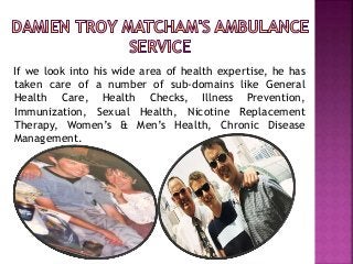 If we look into his wide area of health expertise, he has
taken care of a number of sub-domains like General
Health Care, Health Checks, Illness Prevention,
Immunization, Sexual Health, Nicotine Replacement
Therapy, Women’s & Men’s Health, Chronic Disease
Management.
 