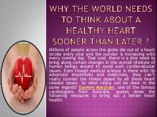 Millions of people across the globe die out of a heart
stroke every year and the number is increasing with
every coming day. That said, there is a dire need to
bring along certain changes in the overall lifestyle of
human beings around to avoid such cardiovascular
issues. Even though medical science is there with its
advanced treatments and medicines, they can’t
really counter the threat posed by all these heart
related issues. So what really can be done in the
same regards? Damien Matcham, one of the famous
cardiologists from Australia, quotes down the
following measures to bring out a better heart
health.
 