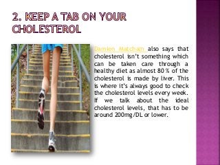 Damien Matcham also says that
cholesterol isn’t something which
can be taken care through a
healthy diet as almost 80 % of the
cholesterol is made by liver. This
is where it’s always good to check
the cholesterol levels every week.
If we talk about the ideal
cholesterol levels, that has to be
around 200mg/DL or lower.
 