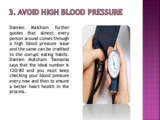Damien Matcham further
quotes that almost every
person around comes through
a high blood pressure issue
and the same can be credited
to the corrupt eating habits.
Damien Matcham Tasmania
says that the ideal number is
120/80 and you must keep
checking your blood pressure
every now and then to ensure
a better heart health in the
process.
 