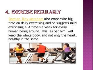 Damien Troy Matcham also emphasize big
time on daily exercising and he suggests mild
exercising 3- 4 time s a week for every
human being around. This, as per him, will
keep the whole body, and not only the heart,
healthy in the same.
 