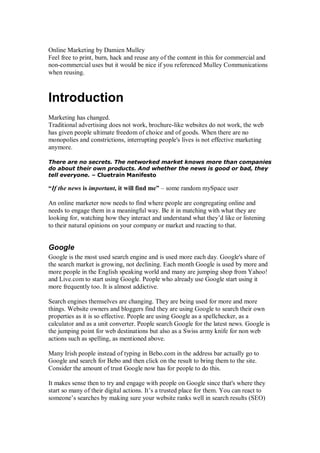 Online Marketing by Damien Mulley
Feel free to print, burn, hack and reuse any of the content in this for commercial and
non-commercial uses but it would be nice if you referenced Mulley Communications
when reusing.
Introduction
Marketing has changed.
Traditional advertising does not work, brochure-like websites do not work, the web
has given people ultimate freedom of choice and of goods. When there are no
monopolies and constrictions, interrupting people's lives is not effective marketing
anymore.
There are no secrets. The networked market knows more than companies
do about their own products. And whether the news is good or bad, they
tell everyone. – Cluetrain Manifesto
“If the news is important, it will find me” – some random mySpace user
An online marketer now needs to find where people are congregating online and
needs to engage them in a meaningful way. Be it in matching with what they are
looking for, watching how they interact and understand what they’d like or listening
to their natural opinions on your company or market and reacting to that.
Google
Google is the most used search engine and is used more each day. Google's share of
the search market is growing, not declining. Each month Google is used by more and
more people in the English speaking world and many are jumping shop from Yahoo!
and Live.com to start using Google. People who already use Google start using it
more frequently too. It is almost addictive.
Search engines themselves are changing. They are being used for more and more
things. Website owners and bloggers find they are using Google to search their own
properties as it is so effective. People are using Google as a spellchecker, as a
calculator and as a unit converter. People search Google for the latest news. Google is
the jumping point for web destinations but also as a Swiss army knife for non web
actions such as spelling, as mentioned above.
Many Irish people instead of typing in Bebo.com in the address bar actually go to
Google and search for Bebo and then click on the result to bring them to the site.
Consider the amount of trust Google now has for people to do this.
It makes sense then to try and engage with people on Google since that's where they
start so many of their digital actions. It’s a trusted place for them. You can react to
someone’s searches by making sure your website ranks well in search results (SEO)
 
