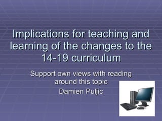 Implications for teaching and learning of the changes to the 14-19 curriculum Support own views with reading around this topic Damien Puljic 