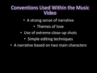 Conventions Used Within the Music 
Video 
• A strong sense of narrative 
• Themes of love 
• Use of extreme close-up shots 
• Simple editing techniques 
• A narrative based on two main characters 
