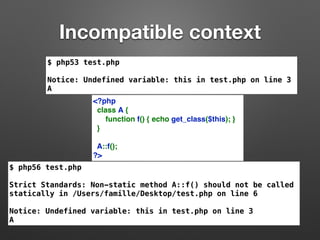 Incompatible context 
$ php53 test.php 
Notice: Undefined variable: this in test.php on line 3 
A 
<?php 
class A { 
function f() { echo get_class($this); } 
} 
A::f(); 
?> 
$ php56 test.php 
Strict Standards: Non-static method A::f() should not be called 
statically in /Users/famille/Desktop/test.php on line 6 
Notice: Undefined variable: this in test.php on line 3 
A 
 