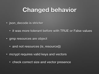 Changed behavior 
• json_decode is stricter 
• it was more tolerant before with TRUE or False values 
• gmp resources are object 
• and not resources (is_resource()) 
• mcrypt requires valid keys and vectors 
• check correct size and vector presence 
 