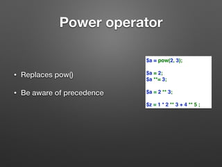 Power operator 
• Replaces pow() 
• Be aware of precedence 
$a = pow(2, 3); 
$a = 2; 
$a **= 3; 
$a = 2 ** 3; 
$z = 1 * 2 ** 3 + 4 ** 5 ; 
 