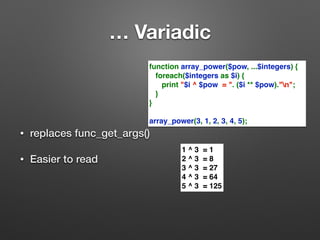 … Variadic 
• replaces func_get_args() 
• Easier to read 
function array_power($pow, ...$integers) { 
foreach($integers as $i) { 
print "$i ^ $pow = ". ($i ** $pow)."n"; 
} 
} 
array_power(3, 1, 2, 3, 4, 5); 
1 ^ 3 = 1 
2 ^ 3 = 8 
3 ^ 3 = 27 
4 ^ 3 = 64 
5 ^ 3 = 125 
 