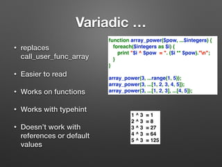 Variadic … 
• replaces 
call_user_func_array 
• Easier to read 
• Works on functions 
• Works with typehint 
• Doesn’t work with 
references or default 
values 
function array_power($pow, ...$integers) { 
foreach($integers as $i) { 
print "$i ^ $pow = ". ($i ** $pow)."n"; 
} 
} 
array_power(3, ...range(1, 5)); 
array_power(3, ...[1, 2, 3, 4, 5]); 
array_power(3, ...[1, 2, 3], ...[4, 5]); 
1 ^ 3 = 1 
2 ^ 3 = 8 
3 ^ 3 = 27 
4 ^ 3 = 64 
5 ^ 3 = 125 
 