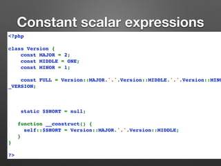 Constant scalar expressions 
<?php 
class Version { 
const MAJOR = 2; 
const MIDDLE = ONE; 
const MINOR = 1; 
const FULL = Version::MAJOR.'.'.Version::MIDDLE.'.'.Version::MINOR.'-'._VERSION; 
static $SHORT = null; 
function __construct() { 
self::$SHORT = Version::MAJOR.'.'.Version::MIDDLE; 
} 
} 
?> 
 