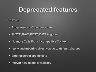 Deprecated features 
• PHP 5.6 
• Array keys won’t be overwritten 
• $HTTP_RAW_POST_DATA is gone 
• No more Calls From Incompatible Context 
• iconv and mbstring directives go to default_charset 
• gmp resources are objects 
• mcrypt now needs a valid key 
 