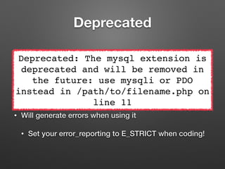 Deprecated 
Deprecated: The mysql extension is 
deprecated and will be removed in 
• Not removed yet! 
• ext/mysql was deprecated in 5.5 
the future: use mysqli or PDO 
instead in /path/to/filename.php on 
• It is still in the code! 
line 11 
• Will generate errors when using it 
• Set your error_reporting to E_STRICT when coding! 
 