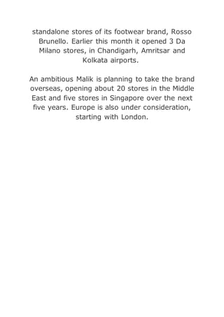 standalone stores of its footwear brand, Rosso
Brunello. Earlier this month it opened 3 Da
Milano stores, in Chandigarh, Amritsar and
Kolkata airports.
An ambitious Malik is planning to take the brand
overseas, opening about 20 stores in the Middle
East and five stores in Singapore over the next
five years. Europe is also under consideration,
starting with London.
 