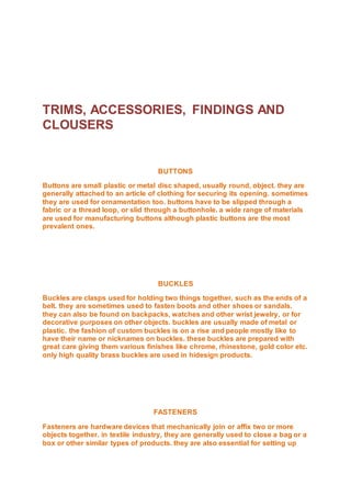 TRIMS, ACCESSORIES, FINDINGS AND
CLOUSERS
BUTTONS
Buttons are small plastic or metal disc shaped, usually round, object. they are
generally attached to an article of clothing for securing its opening. sometimes
they are used for ornamentation too. buttons have to be slipped through a
fabric or a thread loop, or slid through a buttonhole. a wide range of materials
are used for manufacturing buttons although plastic buttons are the most
prevalent ones.
BUCKLES
Buckles are clasps used for holding two things together, such as the ends of a
belt. they are sometimes used to fasten boots and other shoes or sandals.
they can also be found on backpacks, watches and other wrist jewelry, or for
decorative purposes on other objects. buckles are usually made of metal or
plastic. the fashion of custom buckles is on a rise and people mostly like to
have their name or nicknames on buckles. these buckles are prepared with
great care giving them various finishes like chrome, rhinestone, gold color etc.
only high quality brass buckles are used in hidesign products.
FASTENERS
Fasteners are hardware devices that mechanically join or affix two or more
objects together. in textile industry, they are generally used to close a bag or a
box or other similar types of products. they are also essential for setting up
 