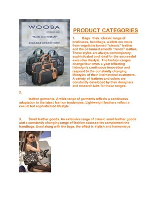 PRODUCT CATEGORIES
1. Bags their classic range of
briefcases, handbags, wallets are made
from vegetable tanned “classic” leather
and the oil tanned smooth “ranch” leather.
These styles are always contemporary,
sophisticated and ideal for the successful
executive lifestyle. The fashion ranges
change four times a year reflecting
hidesign’s continuous innovation and
respond to the constantly changing
lifestyles of their international customers.
A variety of leathers and colors are
constantly developed by their designers
and research labs for these ranges.
2.
leather garments. A wide range of garments reflects a continuous
adaptation to the latest fashion tendencies. Lightweight leathers reflect a
casual but sophisticated lifestyle.
3. Small leather goods. An extensive range of classic small leather goods
and a constantly changing range of fashion accessories complement the
handbags. Used along with the bags, the effect is stylish and harmonious
 