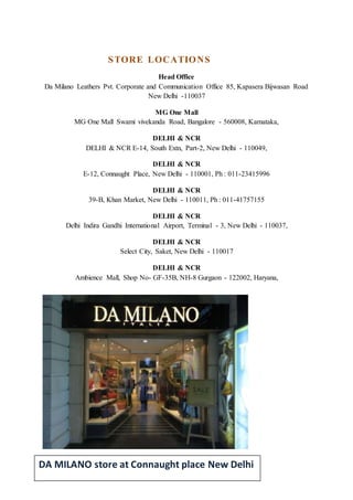 STORE LOCATIONS
Head Office
Da Milano Leathers Pvt. Corporate and Communication Office 85, Kapasera Bijwasan Road
New Delhi -110037
MG One Mall
MG One Mall Swami vivekanda Road, Bangalore - 560008, Karnataka,
DELHI & NCR
DELHI & NCR E-14, South Extn, Part-2, New Delhi - 110049,
DELHI & NCR
E-12, Connaught Place, New Delhi - 110001, Ph : 011-23415996
DELHI & NCR
39-B, Khan Market, New Delhi - 110011, Ph : 011-41757155
DELHI & NCR
Delhi Indira Gandhi International Airport, Terminal - 3, New Delhi - 110037,
DELHI & NCR
Select City, Saket, New Delhi - 110017
DELHI & NCR
Ambience Mall, Shop No- GF-35B, NH-8 Gurgaon - 122002, Haryana,
DA MILANO store at Connaught place New Delhi
 