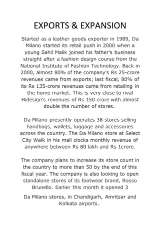 EXPORTS & EXPANSION
Started as a leather goods exporter in 1989, Da
Milano started its retail push in 2000 when a
young Sahil Malik joined his father's business
straight after a fashion design course from the
National Institute of Fashion Technology. Back in
2000, almost 80% of the company's Rs 25-crore
revenues came from exports; last fiscal, 80% of
its Rs 135-crore revenues came from retailing in
the home market. This is very close to rival
Hidesign's revenues of Rs 150 crore with almost
double the number of stores.
Da Milano presently operates 38 stores selling
handbags, wallets, luggage and accessories
across the country. The Da Milano store at Select
City Walk in his mall clocks monthly revenue of
anywhere between Rs 80 lakh and Rs 1crore.
The company plans to increase its store count in
the country to more than 50 by the end of this
fiscal year. The company is also looking to open
standalone stores of its footwear brand, Rosso
Brunello. Earlier this month it opened 3
Da Milano stores, in Chandigarh, Amritsar and
Kolkata airports.
 
