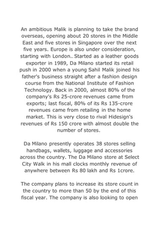 An ambitious Malik is planning to take the brand
overseas, opening about 20 stores in the Middle
East and five stores in Singapore over the next
five years. Europe is also under consideration,
starting with London.. Started as a leather goods
exporter in 1989, Da Milano started its retail
push in 2000 when a young Sahil Malik joined his
father's business straight after a fashion design
course from the National Institute of Fashion
Technology. Back in 2000, almost 80% of the
company's Rs 25-crore revenues came from
exports; last fiscal, 80% of its Rs 135-crore
revenues came from retailing in the home
market. This is very close to rival Hidesign's
revenues of Rs 150 crore with almost double the
number of stores.
Da Milano presently operates 38 stores selling
handbags, wallets, luggage and accessories
across the country. The Da Milano store at Select
City Walk in his mall clocks monthly revenue of
anywhere between Rs 80 lakh and Rs 1crore.
The company plans to increase its store count in
the country to more than 50 by the end of this
fiscal year. The company is also looking to open
 